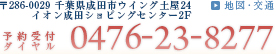 〒286-0029 千葉県成田市ウイング土屋24　イオン成田ショピングセンター2F 予約受付ダイヤル：0476-23-8277　地図・交通はこちら